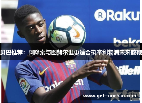 贝巴推荐:阿隆索与图赫尔谁更适合执掌利物浦未来教鞭 贝巴推荐:阿隆索与图赫尔谁更适合执掌利物浦未来教鞭