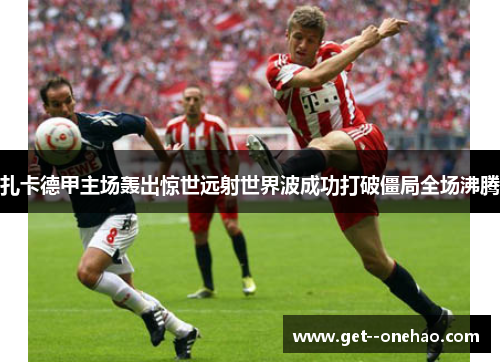 扎卡德甲主场轰出惊世远射世界波成功打破僵局全场沸腾 扎卡德甲主场轰出惊世远射世界波成功打破僵局全场沸腾