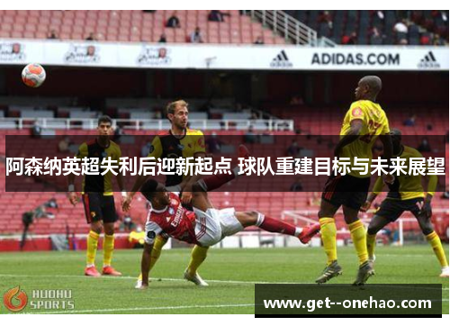 阿森纳英超失利后迎新起点 球队重建目标与未来展望