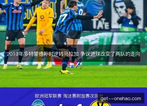 2013年多特蒙德补时逆转马拉加 争议进球改变了两队的走向 2013年多特蒙德补时逆转马拉加 争议进球改变了两队的走向